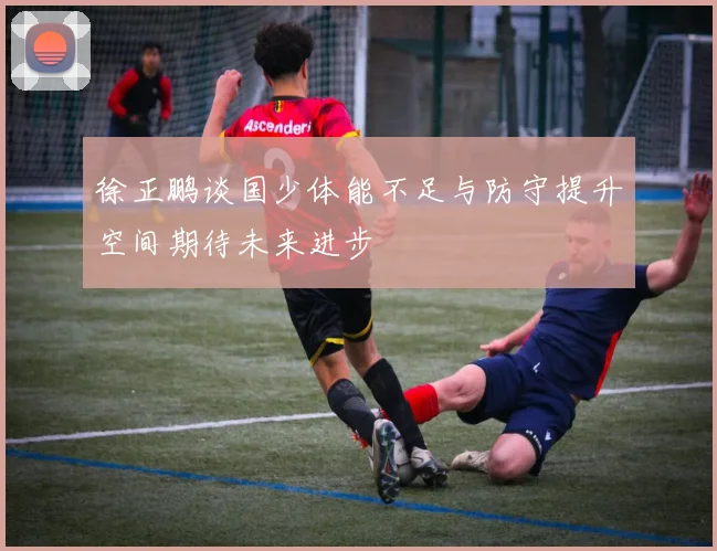 徐正鹏谈国少体能不足与防守提升空间期待未来进步