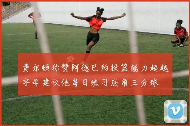 费尔顿称赞阿德巴约投篮能力超越字母建议他每日练习底角三分球