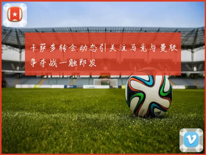 卡萨多转会动态引关注马竞与曼联争夺战一触即发