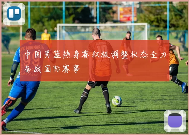 中国男篮热身赛积极调整状态全力备战国际赛事