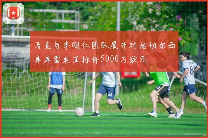 马竞与李刚仁团队展开对话切尔西库库雷利亚标价5000万欧元