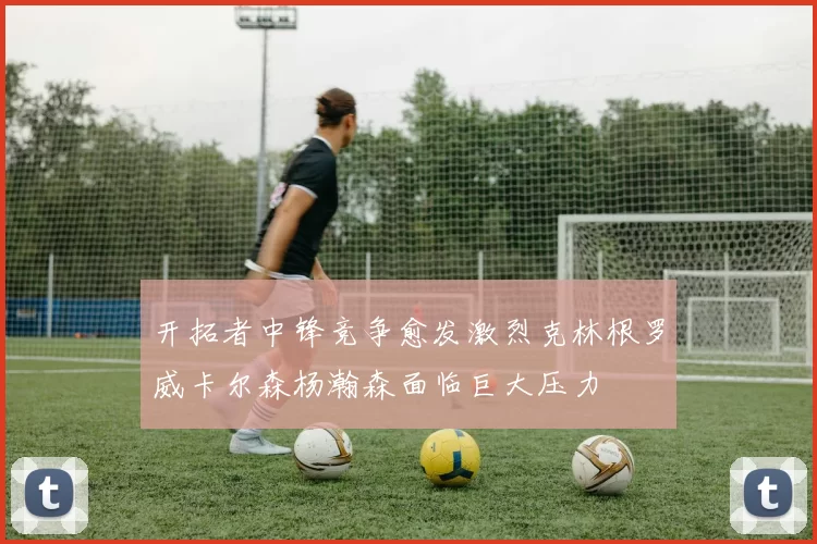 开拓者中锋竞争愈发激烈克林根罗威卡尔森杨瀚森面临巨大压力