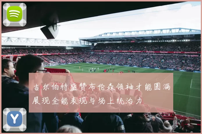 吉尔伯特盛赞布伦森领袖才能圆满展现全能表现与场上统治力