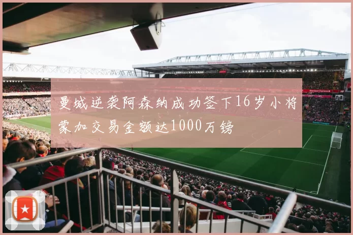 曼城逆袭阿森纳成功签下16岁小将蒙加交易金额达1000万镑