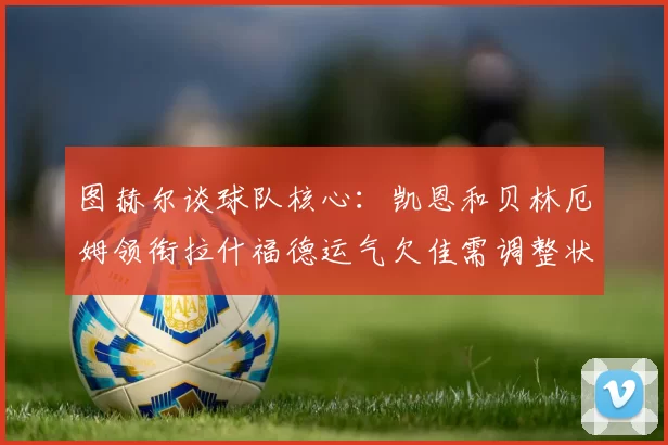 图赫尔谈球队核心：凯恩和贝林厄姆领衔拉什福德运气欠佳需调整状态