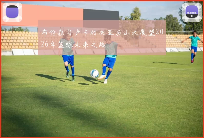 布伦森与卢卡对决亚历山大展望2026年篮球未来之路