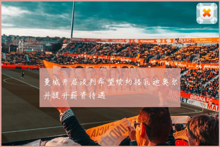 曼城开启谈判希望续约格瓦迪奥尔并提升薪资待遇