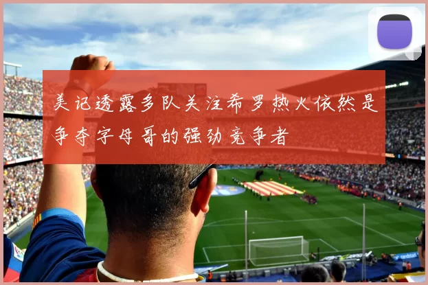 美记透露多队关注希罗热火依然是争夺字母哥的强劲竞争者
