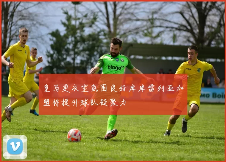 皇马更衣室氛围良好库库雷利亚加盟将提升球队凝聚力