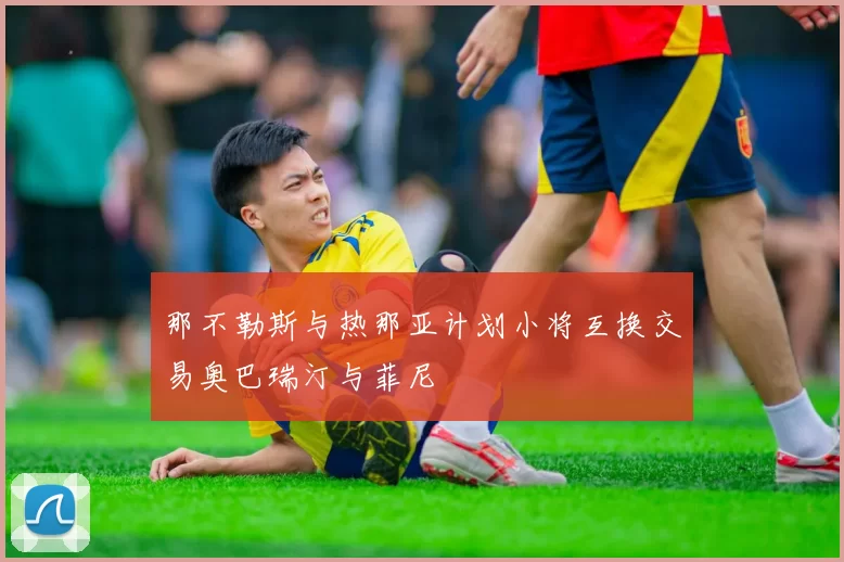 那不勒斯与热那亚计划小将互换交易奥巴瑞汀与菲尼