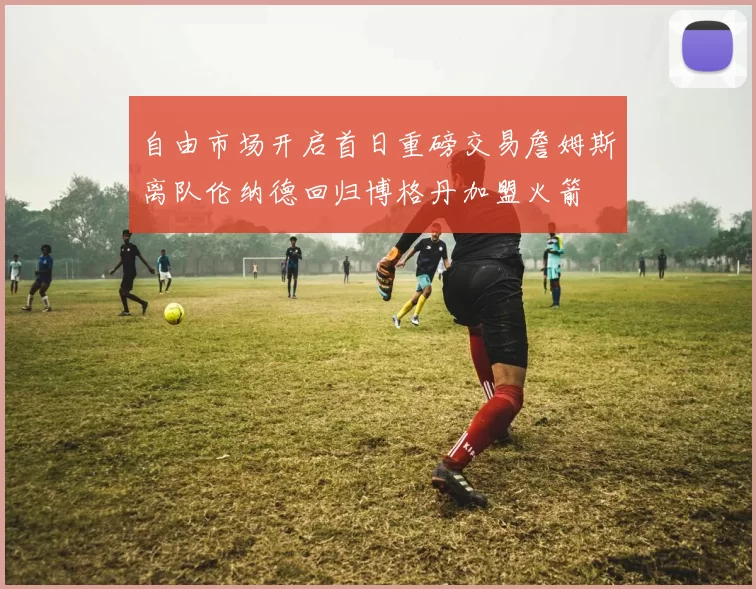 自由市场开启首日重磅交易詹姆斯离队伦纳德回归博格丹加盟火箭