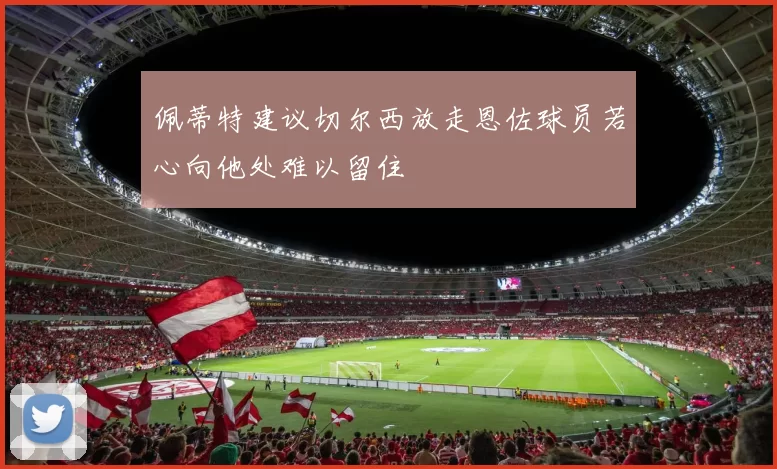 佩蒂特建议切尔西放走恩佐球员若心向他处难以留住