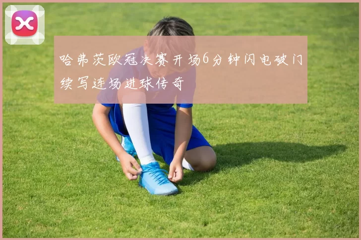 哈弗茨欧冠决赛开场6分钟闪电破门续写连场进球传奇