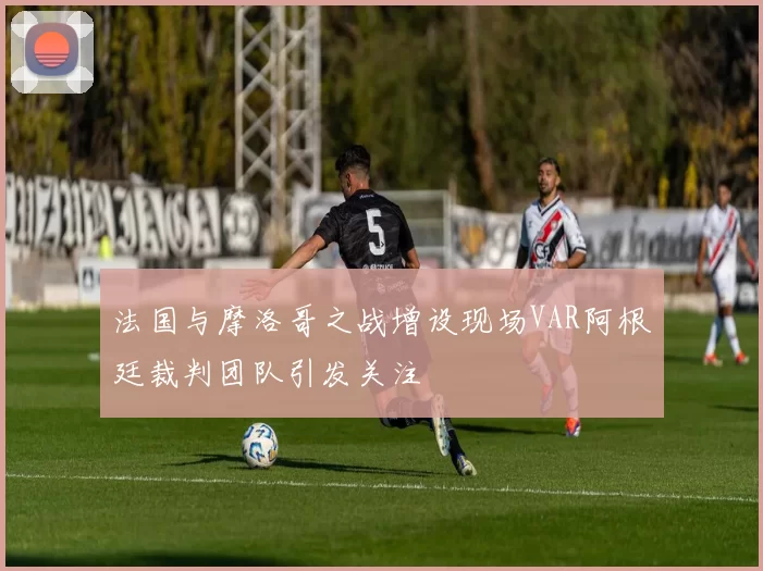 法国与摩洛哥之战增设现场VAR阿根廷裁判团队引发关注
