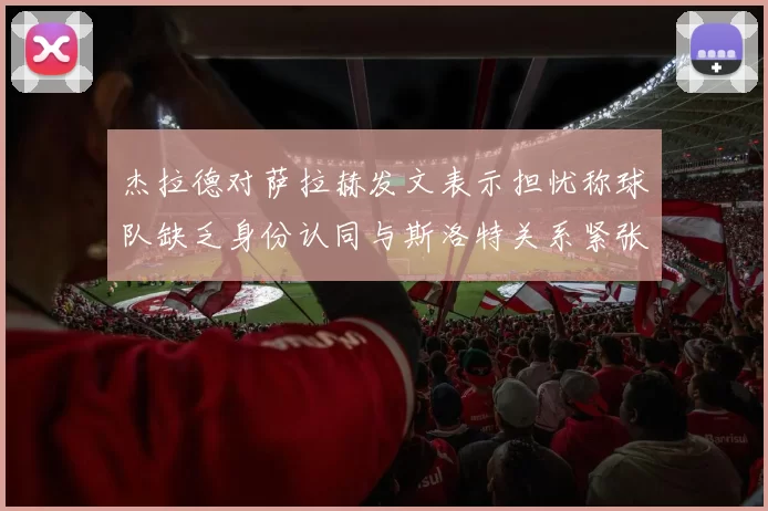 杰拉德对萨拉赫发文表示担忧称球队缺乏身份认同与斯洛特关系紧张