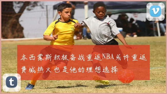 本西蒙斯积极备战重返NBA或许重返费城热火也是他的理想选择