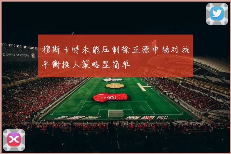 穆斯卡特未能压制徐正源中场对抗平衡换人策略显简单
