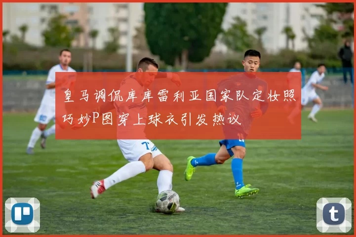 皇马调侃库库雷利亚国家队定妆照巧妙P图穿上球衣引发热议
