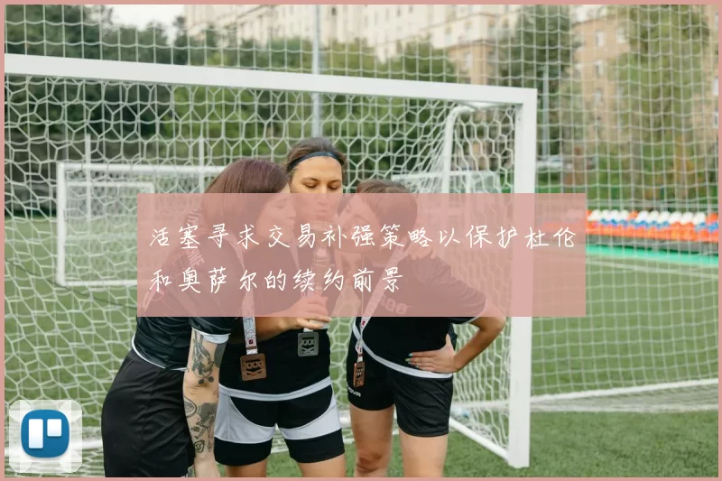 活塞寻求交易补强策略以保护杜伦和奥萨尔的续约前景