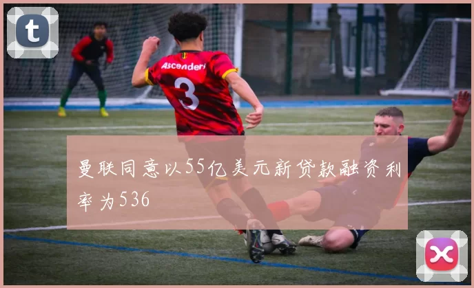 曼联同意以55亿美元新贷款融资利率为536