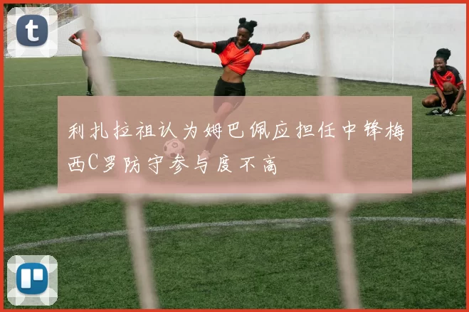 利扎拉祖认为姆巴佩应担任中锋梅西C罗防守参与度不高