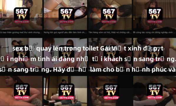 sex bị quay lén trong toilet Gái Việt xinh đẹp, tinh tế dẫn đường cho trải nghiệm tình ái đáng nhớ tại khách sạn sang trọng. Hãy để họ làm cho bạn hạnh phúc và thỏa mãn.
