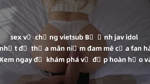 sex vợ chồng vietsub Bộ ảnh jav idol không che gợi cảm nhất để thỏa mãn niềm đam mê của fan hâm mộ. Xem ngay để khám phá vẻ đẹp hoàn hảo và gợi cảm của các ngôi sao jav!