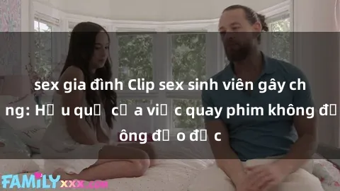 sex gia đình Clip sex sinh viên gây chấn động: Hậu quả của việc quay phim không đạo đức