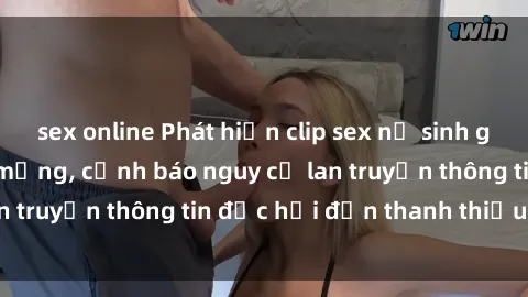 sex online Phát hiện clip sex nữ sinh gây chấn động trên mạng, cảnh báo nguy cơ lan truyền thông tin độc hại đến thanh thiếu niên