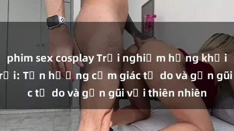 phim sex cosplay Trải nghiệm hứng khởi với sex ngoài trời: Tận hưởng cảm giác tự do và gần gũi với thiên nhiên