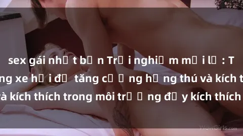 sex gái nhật bản Trải nghiệm mới lạ: Thực hiện sex trong xe hơi để tăng cường hứng thú và kích thích trong môi trường đầy kích thích và lãng mạn