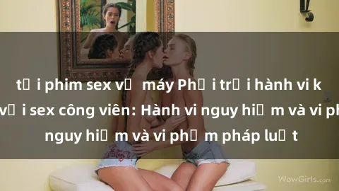 tải phim sex về máy Phơi trội hành vi không phù hợp với sex công viên: Hành vi nguy hiểm và vi phạm pháp luật