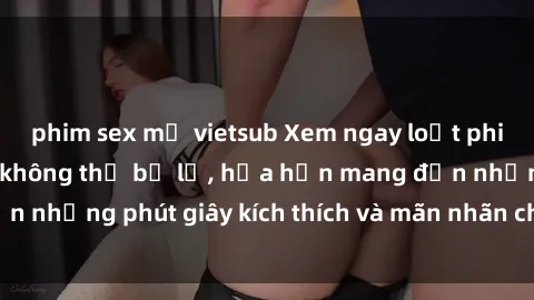 phim sex mỹ vietsub Xem ngay loạt phim sex  nóng bỏng không thể bỏ lỡ, hứa hẹn mang đến những phút giây kích thích và mãn nhãn cho người xem