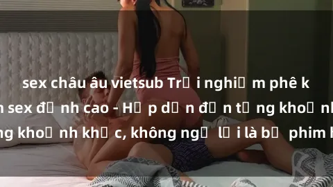 sex châu âu vietsub Trải nghiệm phê khủng 3P trong phim sex đỉnh cao - Hấp dẫn đến từng khoảnh khắc, không ngờ lại là bộ phim hot nhất năm!