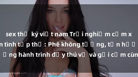sex thư ký việt nam Trải nghiệm cảm xúc mới mẻ với làm tình tập thể: Phê không tưởng, tận hưởng hành trình đầy thú vị và gợi cảm cùng đối tác đồng lòng!