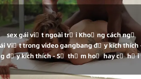 sex gái việt ngoài trời Khoảng cách ngại ngùng đối với  gái Việt trong video gangbang đầy kích thích - Sự thảm hoạ hay cơ hội thú vị?