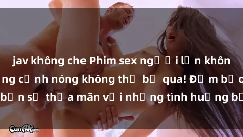 jav không che Phim sex người lớn không che cực hot - Những cảnh nóng không thể bỏ qua! Đảm bảo bạn sẽ thỏa mãn với những tình huống bỏng rát và quyến rũ này!