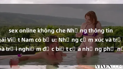 sex online không che Những thông tin mới nhất về sex gái Việt Nam có bầu: Những cảm xúc và trải nghiệm đặc biệt của những phụ nữ đang mang thai.