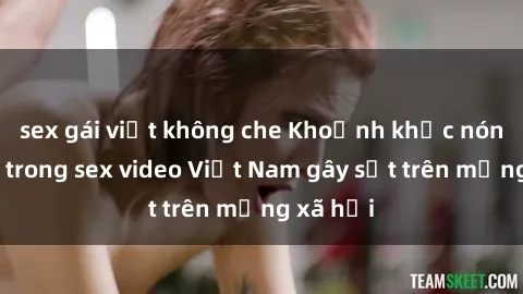sex gái việt không che Khoảnh khắc nóng bỏng trong sex video Việt Nam gây sốt trên mạng xã hội