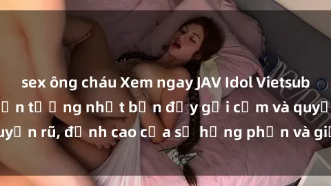 sex ông cháu Xem ngay JAV Idol Vietsub hot nhất của các thần tượng nhật bản đầy gợi cảm và quyến rũ, đỉnh cao của sự hưng phấn và giải trí tại Việt Nam.