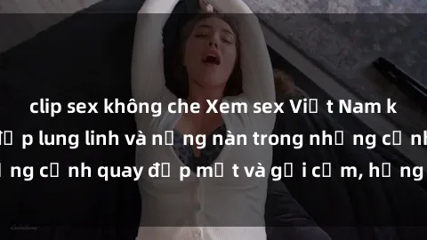 clip sex không che Xem sex Việt Nam không che, người đẹp lung linh và nồng nàn trong những cảnh quay đẹp mắt và gợi cảm, hứng thú tột đỉnh.