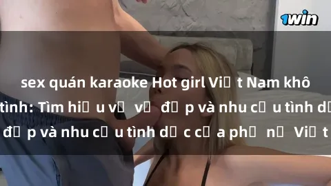 sex quán karaoke Hot girl Việt Nam không ngần ngại làm tình: Tìm hiểu về vẻ đẹp và nhu cầu tình dục của phụ nữ Việt