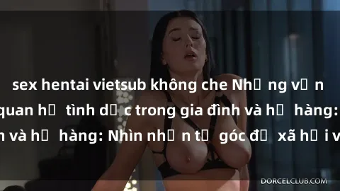 sex hentai vietsub không che Những vấn đề liên quan đến quan hệ tình dục trong gia đình và họ hàng: Nhìn nhận từ góc độ xã hội và tâm lý