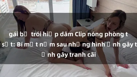 gái bị trói hiếp dâm Clip nóng phòng tắm gây sốt: Bí mật nằm sau những hình ảnh gây tranh cãi