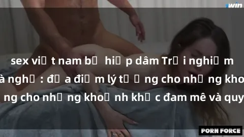 sex việt nam bị hiếp dâm Trải nghiệm mới lạ tại sex nhà nghỉ: địa điểm lý tưởng cho những khoảnh khắc đam mê và quyến rũ