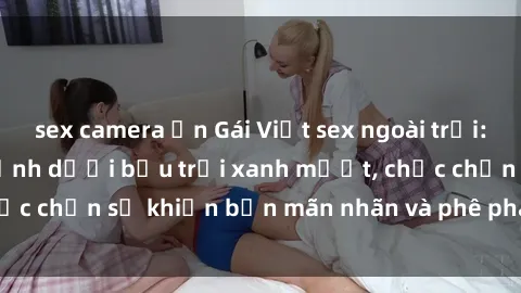 sex camera ẩn Gái Việt sex ngoài trời: Sự kích thích tột đỉnh dưới bầu trời xanh mướt, chắc chắn sẽ khiến bạn mãn nhãn và phê pha không ngừng.