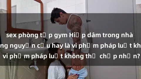 sex phòng tập gym Hiếp dâm trong nhà vệ sinh: Sự cố đáng nguyện cầu hay là vi phạm pháp luật không thể chấp nhận?