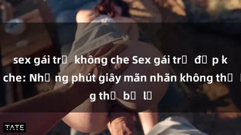 sex gái trẻ không che Sex gái trẻ đẹp không che: Những phút giây mãn nhãn không thể bỏ lỡ