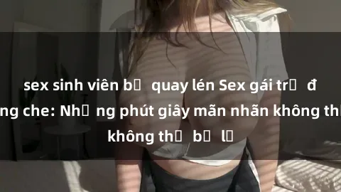 sex sinh viên bị quay lén Sex gái trẻ đẹp không che: Những phút giây mãn nhãn không thể bỏ lỡ