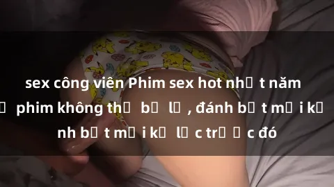 sex công viên Phim sex hot nhất năm  Top những bộ phim không thể bỏ lỡ, đánh bật mọi kỷ lục trước đó